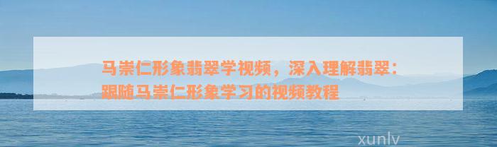 马崇仁形象翡翠学视频，深入理解翡翠：跟随马崇仁形象学习的视频教程