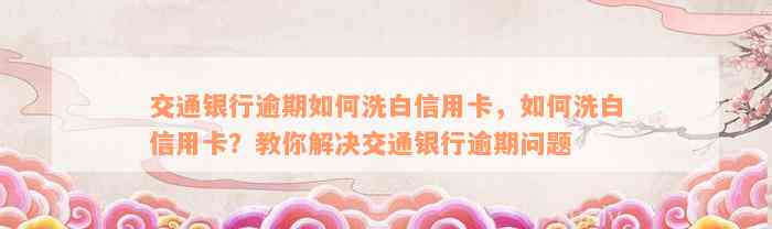 交通银行逾期如何洗白信用卡，如何洗白信用卡？教你解决交通银行逾期问题