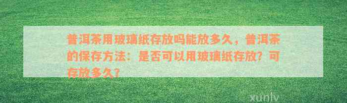 普洱茶用玻璃纸存放吗能放多久，普洱茶的保存方法：是否可以用玻璃纸存放？可存放多久？