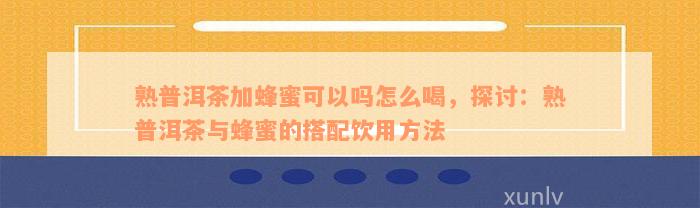 熟普洱茶加蜂蜜可以吗怎么喝，探讨：熟普洱茶与蜂蜜的搭配饮用方法