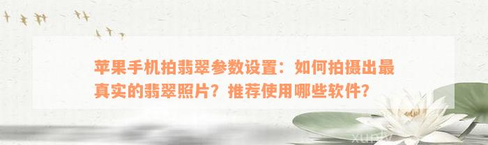 苹果手机拍翡翠参数设置：如何拍摄出最真实的翡翠照片？推荐使用哪些软件？