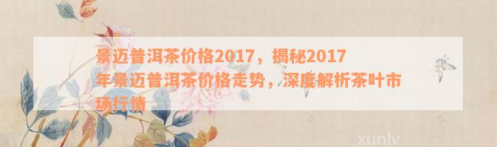 景迈普洱茶价格2017，揭秘2017年景迈普洱茶价格走势，深度解析茶叶市场行情