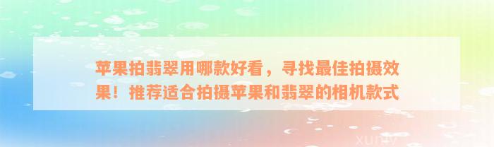 苹果拍翡翠用哪款好看，寻找最佳拍摄效果！推荐适合拍摄苹果和翡翠的相机款式