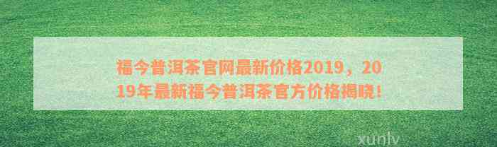 福今普洱茶官网最新价格2019，2019年最新福今普洱茶官方价格揭晓！