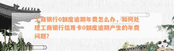 工商银行0额度逾期年费怎么办，如何处理工商银行信用卡0额度逾期产生的年费问题？