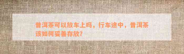 普洱茶可以放车上吗，行车途中，普洱茶该如何妥善存放？