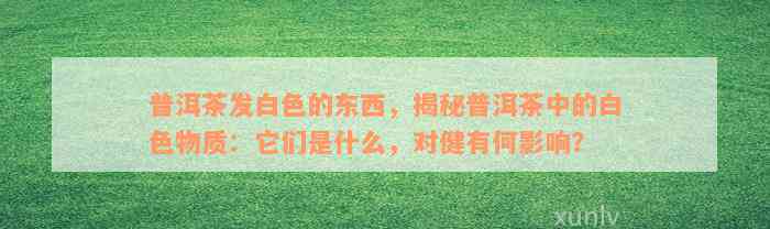 普洱茶发白色的东西，揭秘普洱茶中的白色物质：它们是什么，对健有何影响？