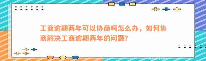 工商逾期两年可以协商吗怎么办，如何协商解决工商逾期两年的问题？