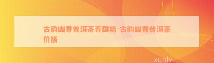 古韵幽香普洱茶养国艳-古韵幽香普洱茶价格