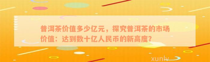 普洱茶价值多少亿元，探究普洱茶的市场价值：达到数十亿人民币的新高度？