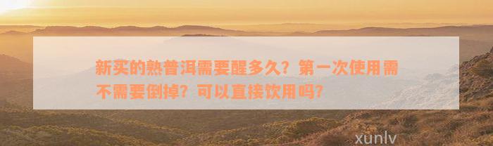 新买的熟普洱需要醒多久？第一次使用需不需要倒掉？可以直接饮用吗？