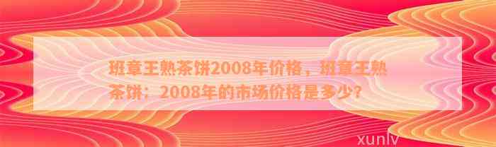 班章王熟茶饼2008年价格，班章王熟茶饼：2008年的市场价格是多少？