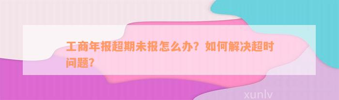 工商年报超期未报怎么办？如何解决超时问题？