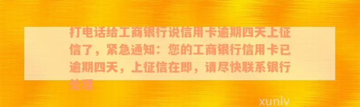 打电话给工商银行说信用卡逾期四天上征信了，紧急通知：您的工商银行信用卡已逾期四天，上征信在即，请尽快联系银行处理