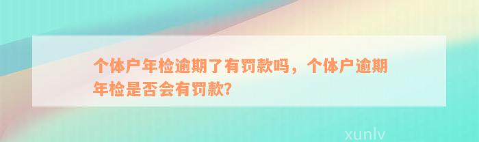 个体户年检逾期了有罚款吗，个体户逾期年检是否会有罚款？