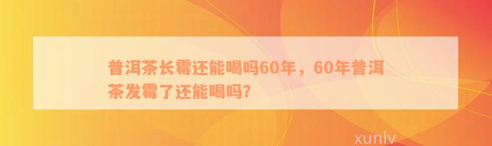 普洱茶长霉还能喝吗60年，60年普洱茶发霉了还能喝吗？