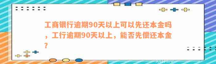 工商银行逾期90天以上可以先还本金吗，工行逾期90天以上，能否先偿还本金？