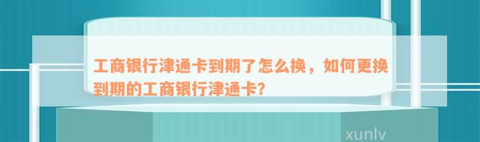 工商银行津通卡到期了怎么换，如何更换到期的工商银行津通卡？