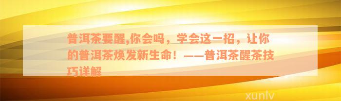 普洱茶要醒,你会吗，学会这一招，让你的普洱茶焕发新生命！——普洱茶醒茶技巧详解