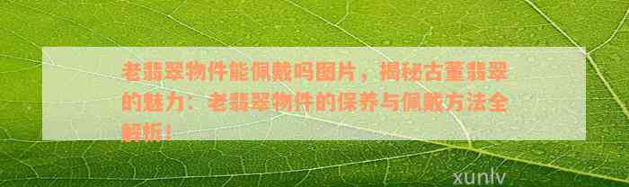 老翡翠物件能佩戴吗图片，揭秘古董翡翠的魅力：老翡翠物件的保养与佩戴方法全解析！