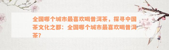 全国哪个城市最喜欢喝普洱茶，探寻中国茶文化之都：全国哪个城市最喜欢喝普洱茶？