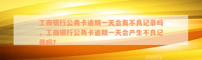 工商银行公务卡逾期一天会有不良记录吗，工商银行公务卡逾期一天会产生不良记录吗？