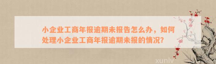 小企业工商年报逾期未报告怎么办，如何处理小企业工商年报逾期未报的情况？