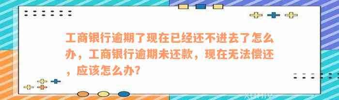 工商银行逾期了现在已经还不进去了怎么办，工商银行逾期未还款，现在无法偿还，应该怎么办？