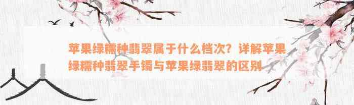 苹果绿糯种翡翠属于什么档次？详解苹果绿糯种翡翠手镯与苹果绿翡翠的区别