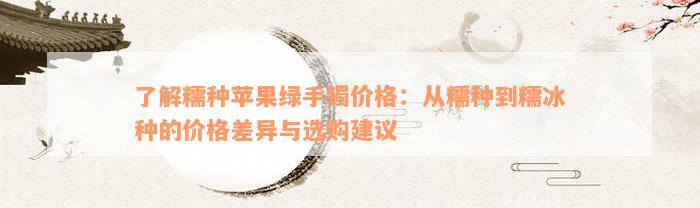 了解糯种苹果绿手镯价格：从糯种到糯冰种的价格差异与选购建议