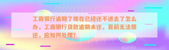 工商银行逾期了现在已经还不进去了怎么办，工商银行贷款逾期未还，目前无法偿还，应如何处理？