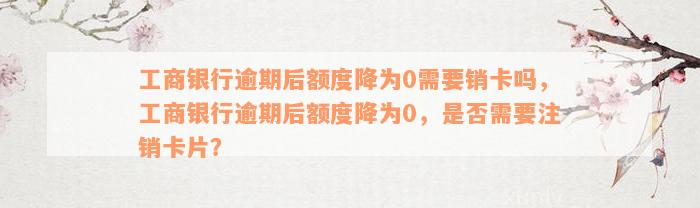 工商银行逾期后额度降为0需要销卡吗，工商银行逾期后额度降为0，是否需要注销卡片？