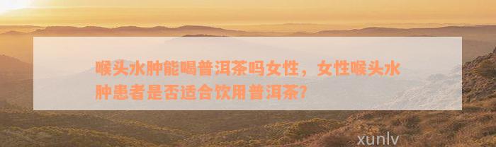 喉头水肿能喝普洱茶吗女性，女性喉头水肿患者是否适合饮用普洱茶？