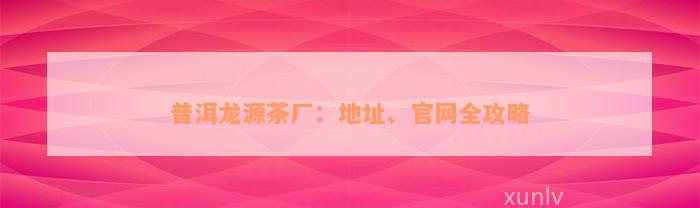 普洱龙源茶厂：地址、官网全攻略