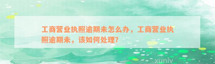 工商营业执照逾期未怎么办，工商营业执照逾期未，该如何处理？