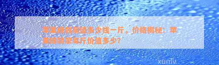 苹果绿翡翠值多少钱一斤，价格揭秘：苹果绿翡翠每斤价值多少？