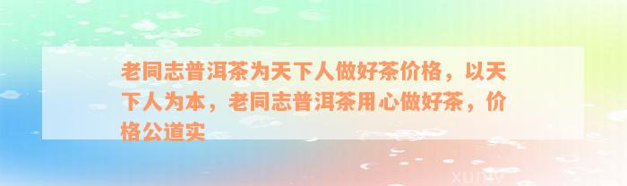 老同志普洱茶为天下人做好茶价格，以天下人为本，老同志普洱茶用心做好茶，价格公道实