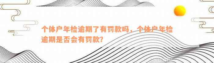 个体户年检逾期了有罚款吗，个体户年检逾期是否会有罚款？