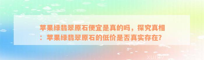 苹果绿翡翠原石便宜是真的吗，探究真相：苹果绿翡翠原石的低价是否真实存在？