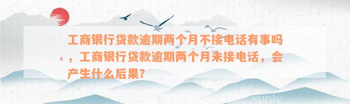 工商银行贷款逾期两个月不接电话有事吗，工商银行贷款逾期两个月未接电话，会产生什么后果？