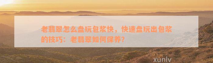 老翡翠怎么盘玩包浆快，快速盘玩出包浆的技巧：老翡翠如何保养？