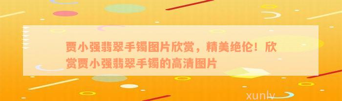 贾小强翡翠手镯图片欣赏，精美绝伦！欣赏贾小强翡翠手镯的高清图片