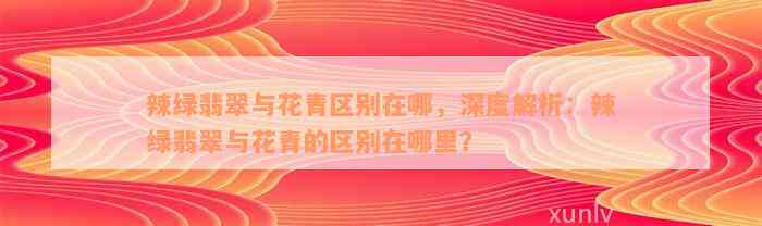 辣绿翡翠与花青区别在哪，深度解析：辣绿翡翠与花青的区别在哪里？