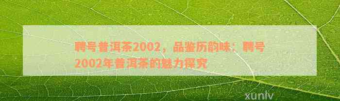 聘号普洱茶2002，品鉴历韵味：聘号2002年普洱茶的魅力探究