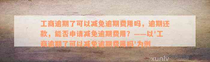 工商逾期了可以减免逾期费用吗，逾期还款，能否申请减免逾期费用？——以'工商逾期了可以减免逾期费用吗'为例