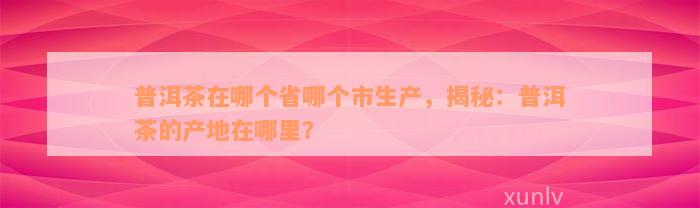 普洱茶在哪个省哪个市生产，揭秘：普洱茶的产地在哪里？