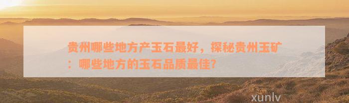 贵州哪些地方产玉石最好，探秘贵州玉矿：哪些地方的玉石品质最佳？