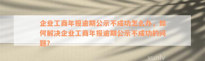 企业工商年报逾期公示不成功怎么办，如何解决企业工商年报逾期公示不成功的问题？