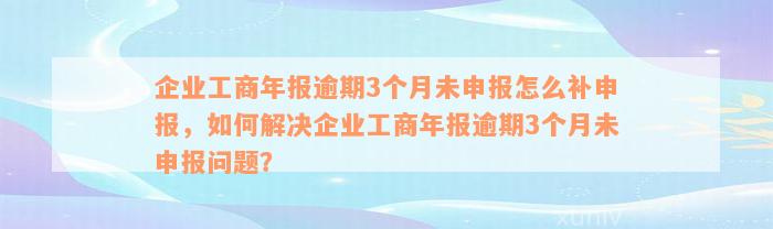 企业工商年报逾期3个月未申报怎么补申报，如何解决企业工商年报逾期3个月未申报问题？