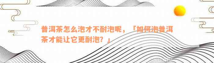 普洱茶怎么泡才不耐泡呢，「如何泡普洱茶才能让它更耐泡？」